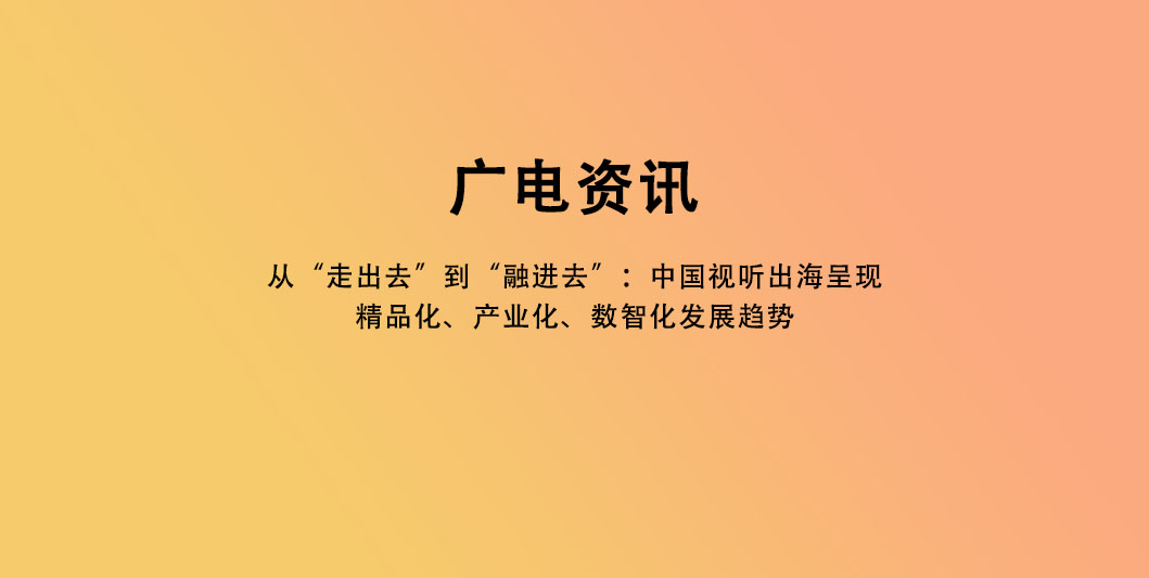 从“走出去”到“融进去”：中国视听出海呈现精品化、产业化、数智化发展趋势