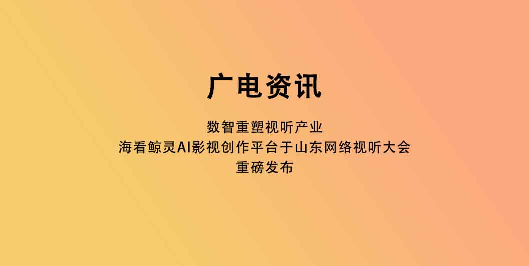 数智重塑视听产业 海看鲸灵AI影视创作平台于山东网络视听大会重磅发布